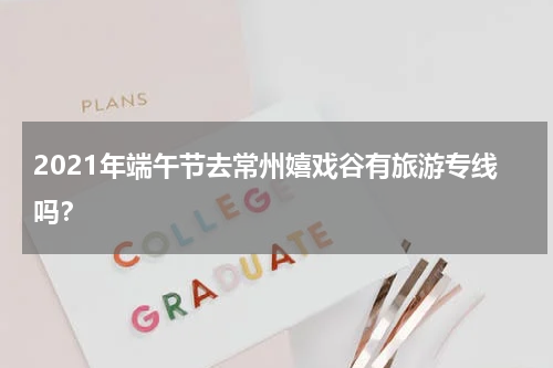 2021年端午节去常州嬉戏谷有旅游专线吗？