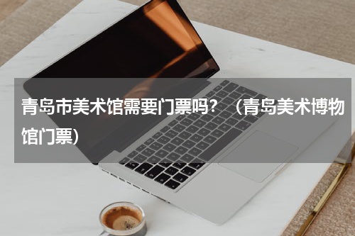 青岛市美术馆需要门票吗？（青岛美术博物馆门票）