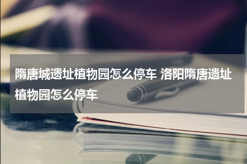 隋唐城遗址植物园怎么停车 洛阳隋唐遗址植物园怎么停车