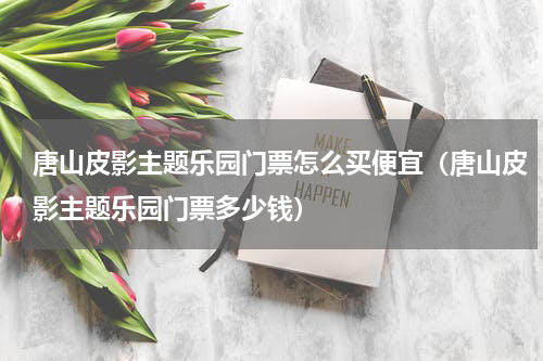 唐山皮影主题乐园门票怎么买便宜（唐山皮影主题乐园门票多少钱）