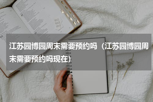 江苏园博园周末需要预约吗（江苏园博园周末需要预约吗现在）