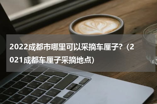 2022成都市哪里可以采摘车厘子?（2021成都车厘子采摘地点）