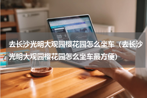 去长沙光明大观园樱花园怎么坐车（去长沙光明大观园樱花园怎么坐车最方便）