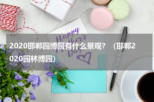 2020邯郸园博园有什么景观？（邯郸2020园林博园）