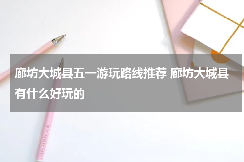 廊坊大城县五一游玩路线推荐 廊坊大城县有什么好玩的