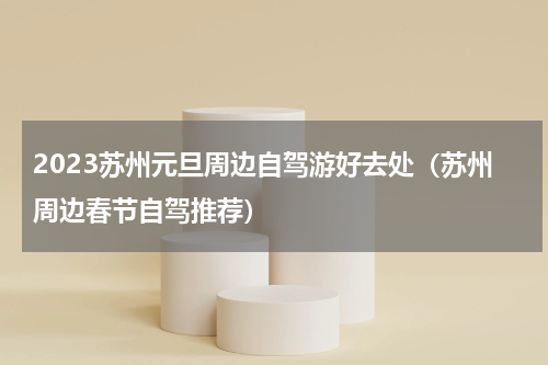 2023苏州元旦周边自驾游好去处（苏州周边春节自驾推荐）