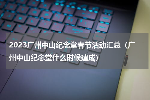 2023广州中山纪念堂春节活动汇总（广州中山纪念堂什么时候建成）