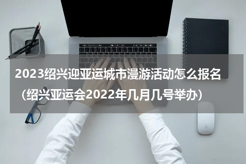 2023绍兴迎亚运城市漫游活动怎么报名（绍兴亚运会2022年几月几号举办）