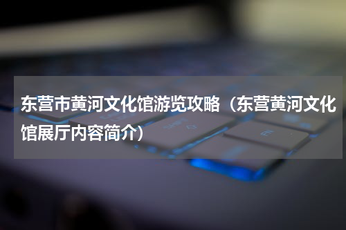 东营市黄河文化馆游览攻略（东营黄河文化馆展厅内容简介）