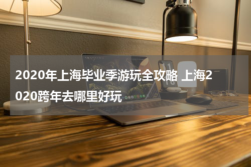 2020年上海毕业季游玩全攻略 上海2020跨年去哪里好玩