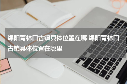 绵阳青林口古镇具体位置在哪 绵阳青林口古镇具体位置在哪里