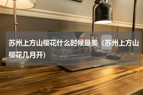苏州上方山樱花什么时候最美（苏州上方山樱花几月开）