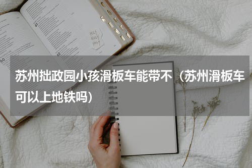 苏州拙政园小孩滑板车能带不（苏州滑板车可以上地铁吗）