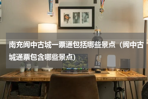南充阆中古城一票通包括哪些景点（阆中古城通票包含哪些景点）