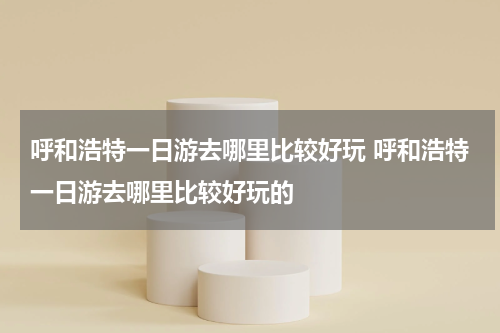 呼和浩特一日游去哪里比较好玩 呼和浩特一日游去哪里比较好玩的