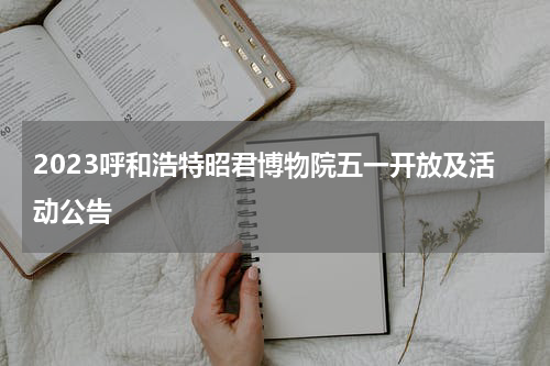 2023呼和浩特昭君博物院五一开放及活动公告