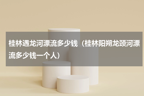 桂林遇龙河漂流多少钱（桂林阳朔龙颈河漂流多少钱一个人）
