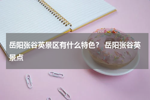 岳阳张谷英景区有什么特色？ 岳阳张谷英景点