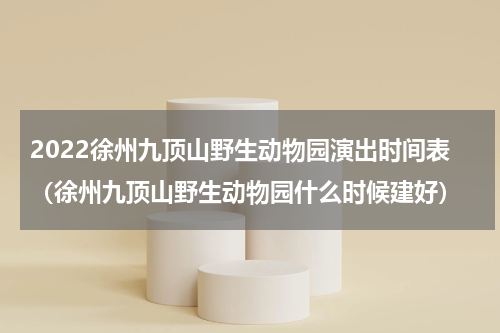 2022徐州九顶山野生动物园演出时间表（徐州九顶山野生动物园什么时候建好）