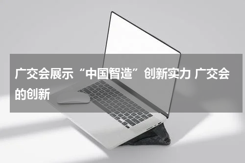广交会展示“中国智造”创新实力 广交会的创新
