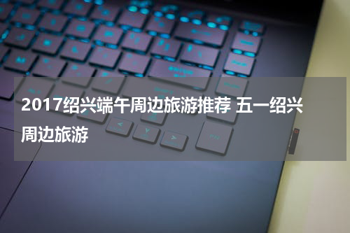 2017绍兴端午周边旅游推荐 五一绍兴周边旅游