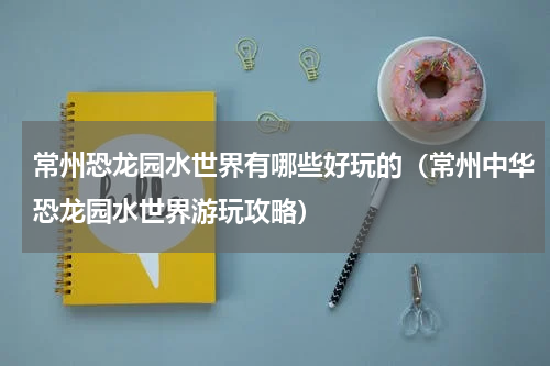 常州恐龙园水世界有哪些好玩的（常州中华恐龙园水世界游玩攻略）