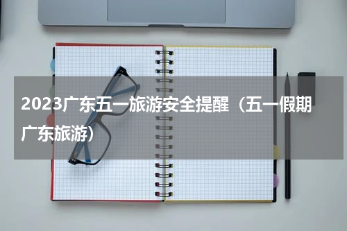 2023广东五一旅游安全提醒（五一假期广东旅游）