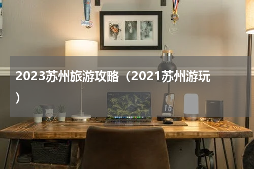 2023苏州旅游攻略（2021苏州游玩）