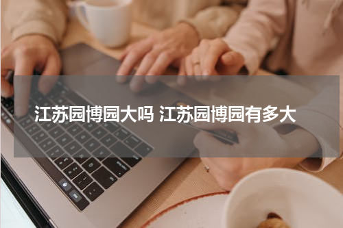 江苏园博园大吗 江苏园博园有多大