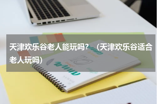 天津欢乐谷老人能玩吗？（天津欢乐谷适合老人玩吗）