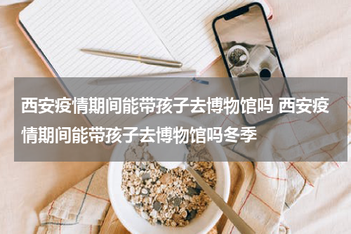 西安疫情期间能带孩子去博物馆吗 西安疫情期间能带孩子去博物馆吗冬季