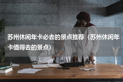 苏州休闲年卡必去的景点推荐（苏州休闲年卡值得去的景点）