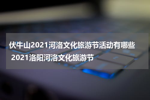 伏牛山2021河洛文化旅游节活动有哪些 2021洛阳河洛文化旅游节