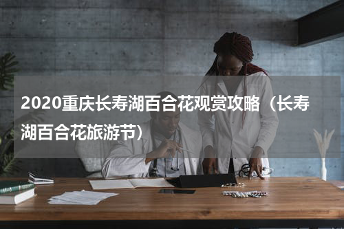 2020重庆长寿湖百合花观赏攻略（长寿湖百合花旅游节）