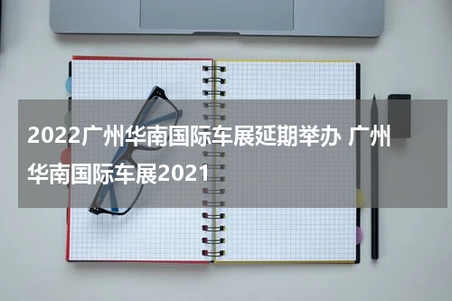 2022广州华南国际车展延期举办 广州华南国际车展2021