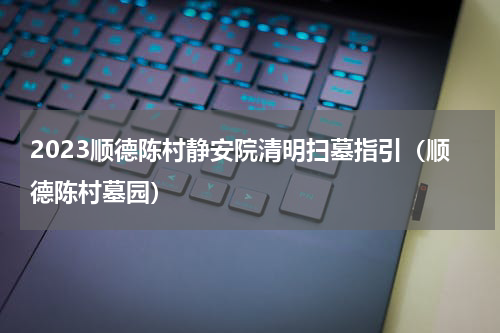 2023顺德陈村静安院清明扫墓指引（顺德陈村墓园）