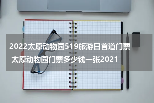 2022太原动物园519旅游日首道门票 太原动物园门票多少钱一张2021