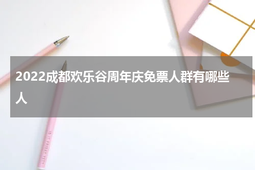 2022成都欢乐谷周年庆免票人群有哪些人