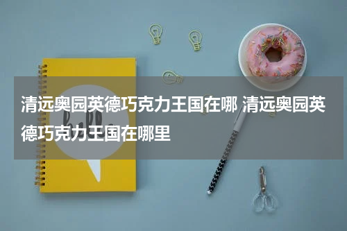 清远奥园英德巧克力王国在哪 清远奥园英德巧克力王国在哪里