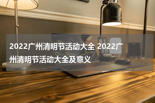 2022广州清明节活动大全 2022广州清明节活动大全及意义