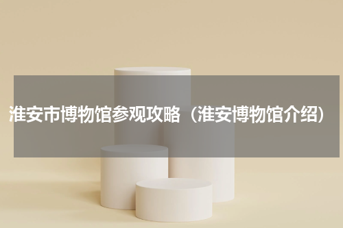 淮安市博物馆参观攻略（淮安博物馆介绍）