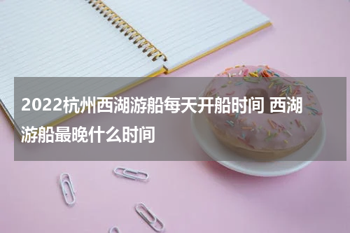 2022杭州西湖游船每天开船时间 西湖游船最晚什么时间