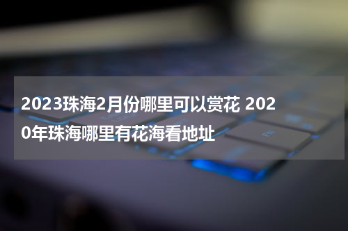 2023珠海2月份哪里可以赏花 2020年珠海哪里有花海看地址