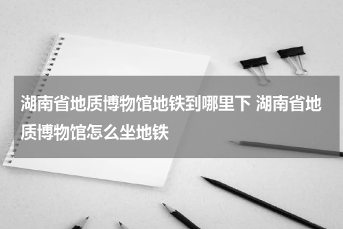 湖南省地质博物馆地铁到哪里下 湖南省地质博物馆怎么坐地铁