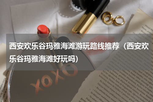 西安欢乐谷玛雅海滩游玩路线推荐（西安欢乐谷玛雅海滩好玩吗）