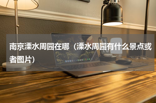 南京溧水周园在哪（溧水周园有什么景点或者图片）