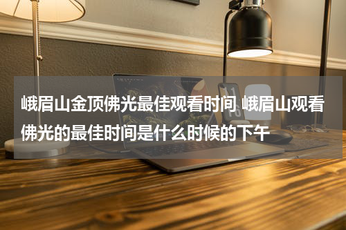 峨眉山金顶佛光最佳观看时间 峨眉山观看佛光的最佳时间是什么时候的下午