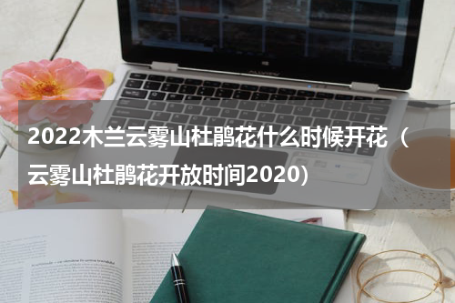 2022木兰云雾山杜鹃花什么时候开花（云雾山杜鹃花开放时间2020）