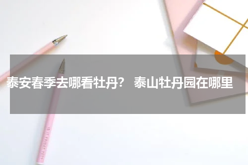 泰安春季去哪看牡丹？ 泰山牡丹园在哪里
