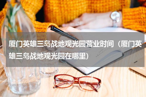 厦门英雄三岛战地观光园营业时间（厦门英雄三岛战地观光园在哪里）